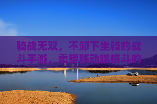 骑战无双，不卸下坐骑的战斗手游，重塑移动端格斗的移动自由与战斗协同