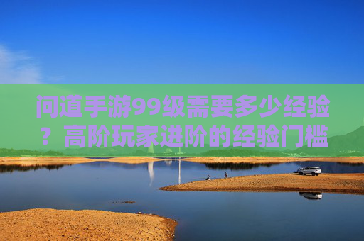 问道手游99级需要多少经验？高阶玩家进阶的经验门槛解析