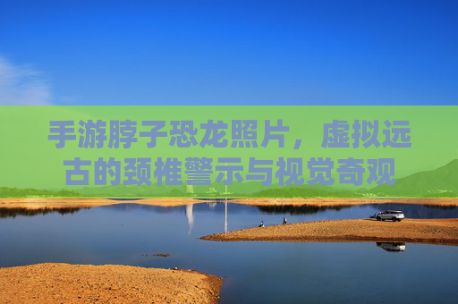 手游脖子恐龙照片，虚拟远古的颈椎警示与视觉奇观
