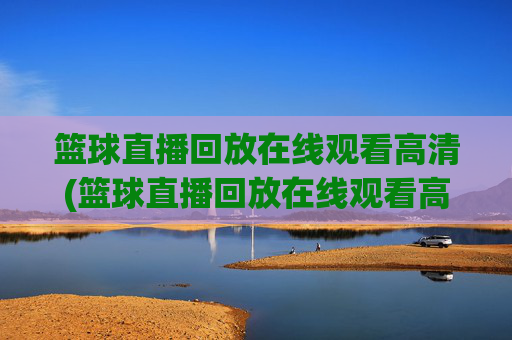 篮球直播回放在线观看高清(篮球直播回放在线观看高清视频)