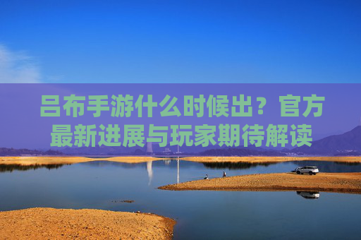 吕布手游什么时候出?官方最新进展与玩家期待解读