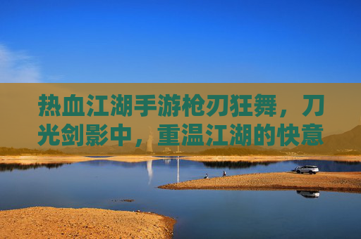热血江湖手游枪刃狂舞，刀光剑影中，重温江湖的快意恩仇与热血征途，热血江湖枪刃狂舞，刀光剑影中重温江湖的快意恩仇与热血征途