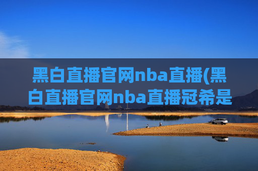 黑白直播官网nba直播(黑白直播官网nba直播冠希是谁)