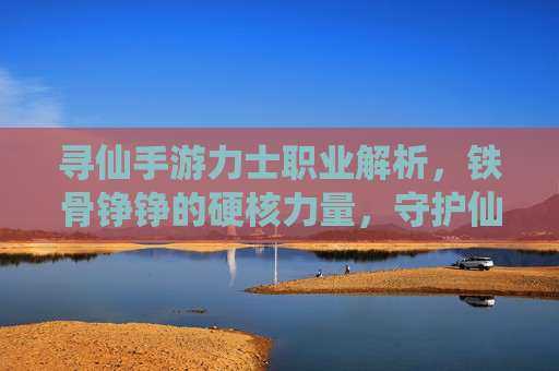 寻仙手游力士职业解析,铁骨铮铮的硬核力量,守护仙途的坚实守护者,寻仙手游力士职业解析,铁骨铮铮的硬核力量,守护仙途的坚实守护者