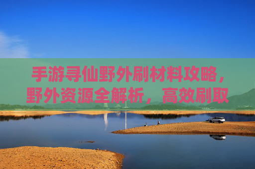 手游寻仙野外刷材料攻略，野外资源全解析，高效刷取材料助你仙途升级