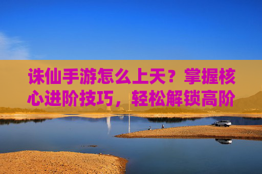 诛仙手游怎么上天？掌握核心进阶技巧，轻松解锁高阶玩法与境界提升