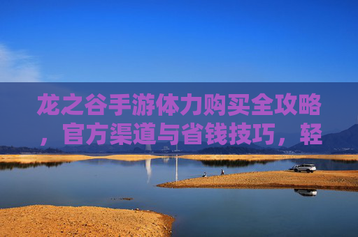 龙之谷手游体力购买全攻略，官方渠道与省钱技巧，轻松解锁游戏乐趣，龙之谷手游体力购买全攻略，官方渠道与省钱技巧，轻松解锁游戏乐趣