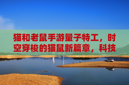 猫和老鼠手游量子特工，时空穿梭的猫鼠新篇章，科技感十足的策略对决
