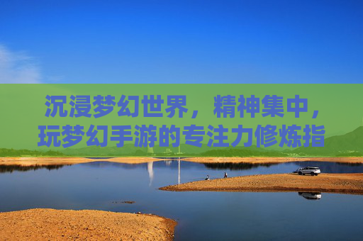 沉浸梦幻世界,精神集中,玩梦幻手游的专注力修炼指南