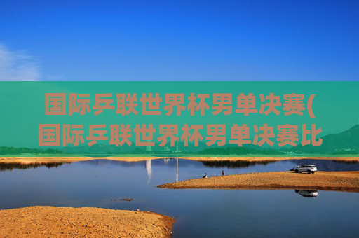 国际乒联世界杯男单决赛(国际乒联世界杯男单决赛比分)