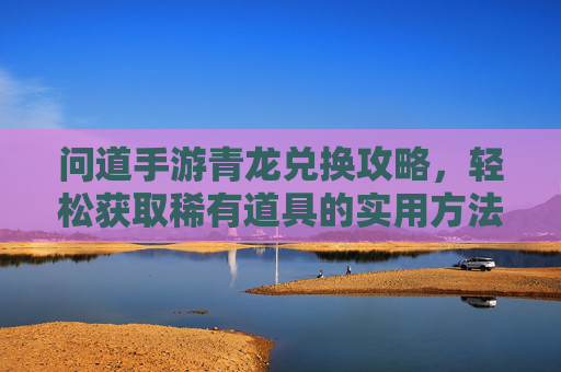 问道手游青龙兑换攻略,轻松获取稀有道具的实用方法