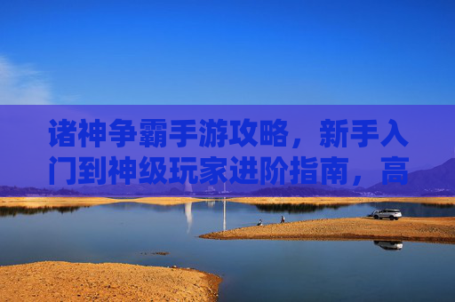 诸神争霸手游攻略,新手入门到神级玩家进阶指南,高效玩转神域争霸!诸神争霸手游攻略,新手入门到神级玩家进阶指南,高效玩转神域争霸