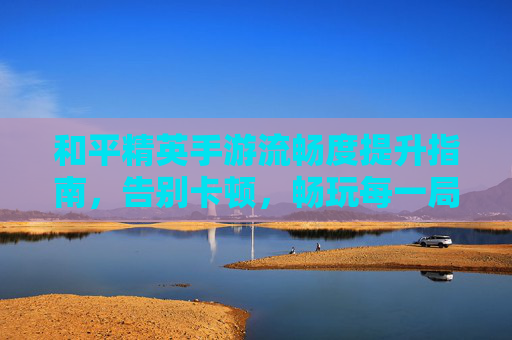 和平精英手游流畅度提升指南,告别卡顿,畅玩每一局!