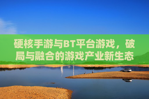 硬核手游与BT平台游戏,破局与融合的游戏产业新生态