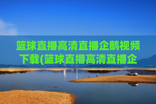 篮球直播高清直播企鹅视频下载(篮球直播高清直播企鹅视频下载安装)