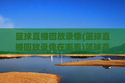 篮球直播回放录像(篮球直播回放录像在哪看)篮球直播回放录像在哪看？官方回放平台及获取方法