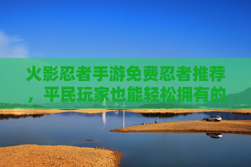 火影忍者手游免费忍者推荐,平民玩家也能轻松拥有的强力阵容助力