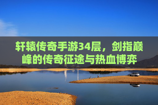 轩辕传奇手游34层，剑指巅峰的传奇征途与热血博弈