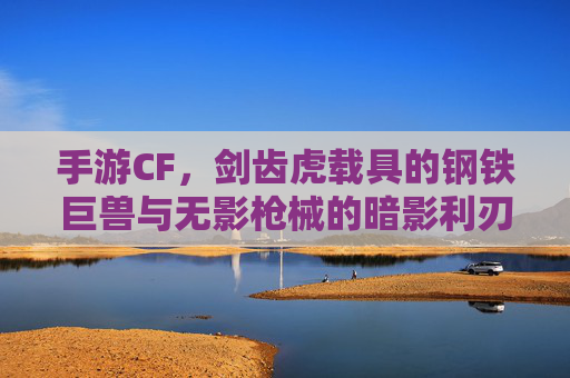 手游CF，剑齿虎载具的钢铁巨兽与无影枪械的暗影利刃——经典对决的极限魅力，手游CF，剑齿虎载具的钢铁巨兽与无影枪械的暗影利刃——经典对决的极限魅力