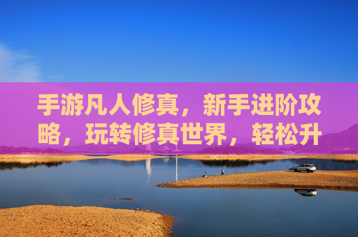 手游凡人修真，新手进阶攻略，玩转修真世界，轻松升级