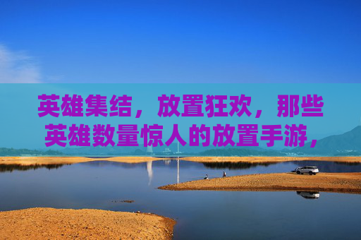 英雄集结,放置狂欢,那些英雄数量惊人的放置手游,谁才是你的心头好?