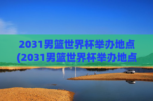 2031男篮世界杯举办地点(2031男篮世界杯举办地点在哪里)