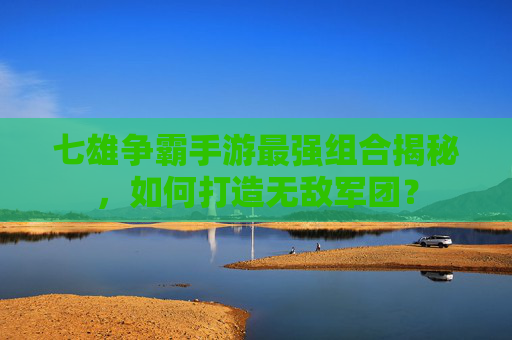 七雄争霸手游最强组合揭秘，如何打造无敌军团？