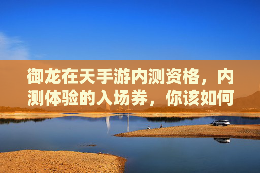 御龙在天手游内测资格,内测体验的入场券,你该如何抓住这波游戏红利?御龙在天手游内测资格,内测入场券如何抓住游戏红利?