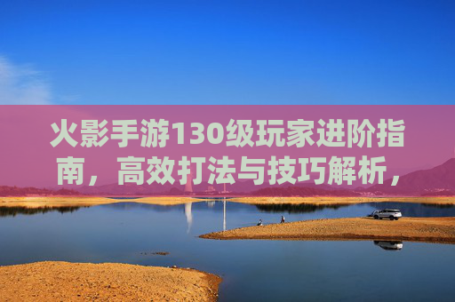 火影手游130级玩家进阶指南,高效打法与技巧解析,火影手游130级玩家进阶指南,高效打法与技巧解析