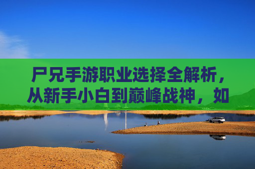 尸兄手游职业选择全解析,从新手小白到巅峰战神,如何选对职业?