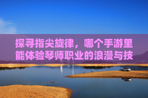 探寻指尖旋律，哪个手游里能体验琴师职业的浪漫与技艺？