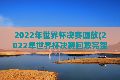2022年世界杯决赛回放(2022年世界杯决赛回放完整版)