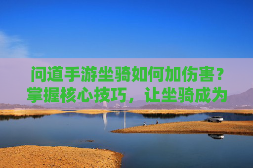 问道手游坐骑如何加伤害？掌握核心技巧，让坐骑成为战斗核心输出