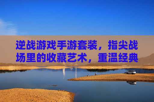 逆战游戏手游套装,指尖战场里的收藏艺术,重温经典与体验新乐趣,逆战游戏手游套装,指尖战场里的收藏艺术,重温经典与新乐趣