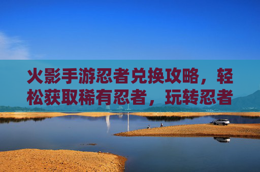 火影手游忍者兑换攻略,轻松获取稀有忍者,玩转忍者世界