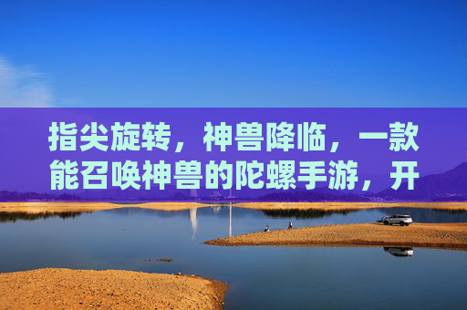 指尖旋转,神兽降临,一款能召唤神兽的陀螺手游,开启奇幻冒险新篇章
