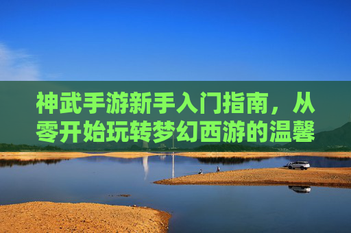神武手游新手入门指南,从零开始玩转梦幻西游的温馨攻略,神武手游新手入门指南,从零开始玩转梦幻西游的温馨攻略