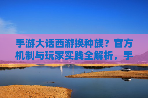 手游大话西游换种族？官方机制与玩家实践全解析，手游大话西游换种族？官方机制与玩家实践全解析