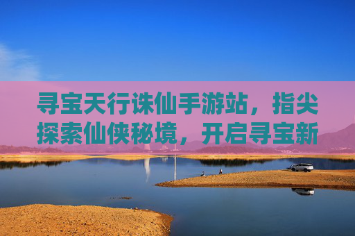 寻宝天行诛仙手游站,指尖探索仙侠秘境,开启寻宝新篇章