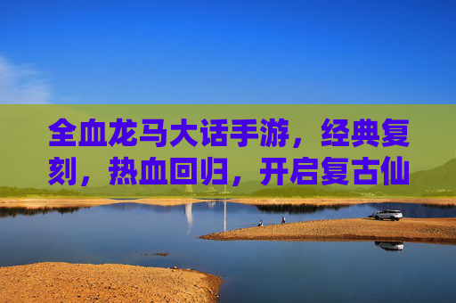 全血龙马大话手游，经典复刻，热血回归，开启复古仙侠新篇章，全血龙马大话手游经典复刻 热血回归开启复古仙侠新篇章