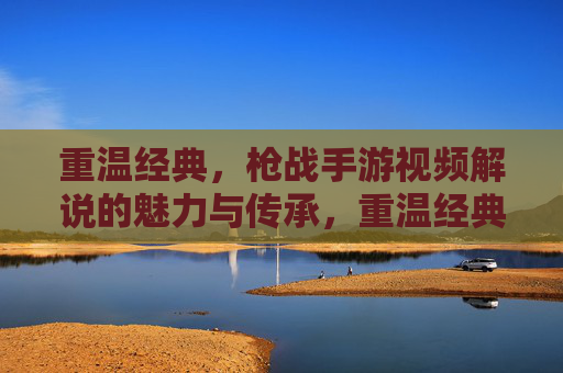 重温经典，枪战手游视频解说的魅力与传承，重温经典，枪战手游视频解说的魅力与传承
