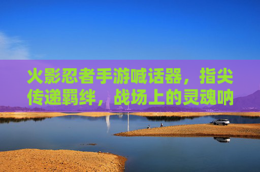 火影忍者手游喊话器，指尖传递羁绊，战场上的灵魂呐喊