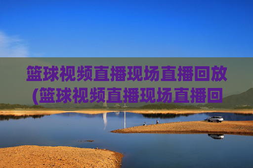 篮球视频直播现场直播回放(篮球视频直播现场直播回放在哪看)