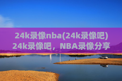 24k录像nba(24k录像吧)24k录像吧，NBA录像分享平台