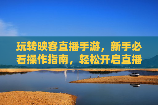 玩转映客直播手游，新手必看操作指南，轻松开启直播新体验，玩转映客直播手游，新手必看操作指南，轻松开启直播新体验