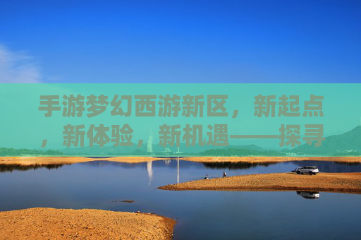 手游梦幻西游新区,新起点,新体验,新机遇——探寻经典IP的焕新魅力