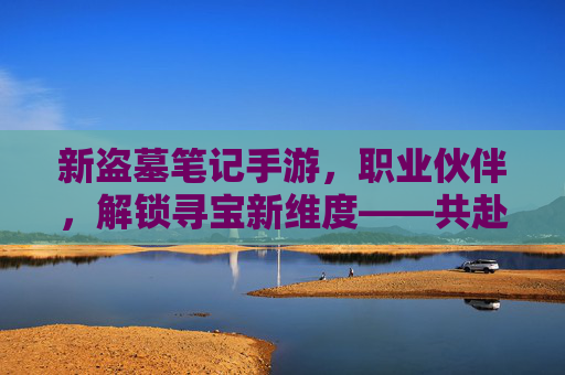 新盗墓笔记手游，职业伙伴，解锁寻宝新维度——共赴冒险之约