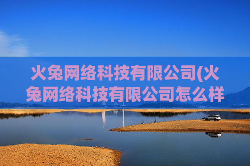 火兔网络科技有限公司(火兔网络科技有限公司怎么样)