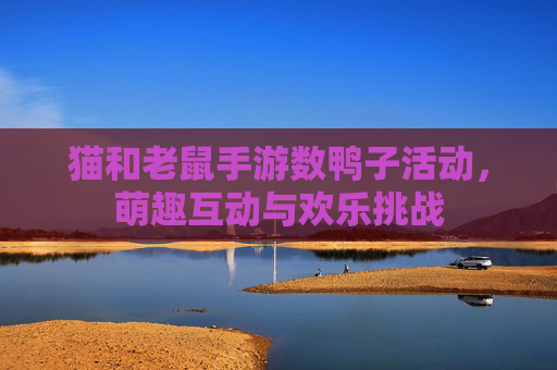 猫和老鼠手游数鸭子活动,萌趣互动与欢乐挑战