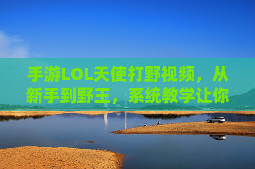手游LOL天使打野视频，从新手到野王，系统教学让你野区如鱼得水